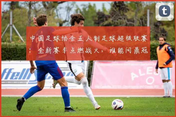 中国足球协会五人制足球超级联赛:全新赛季点燃战火,谁能问鼎冠军?