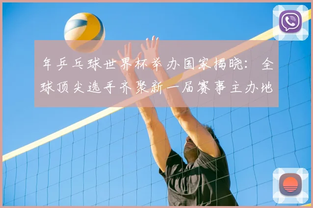 年乒乓球世界杯举办国家揭晓:全球顶尖选手齐聚新一届赛事主办地