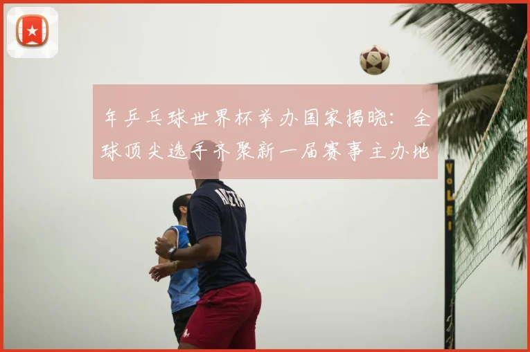 年乒乓球世界杯举办国家揭晓：全球顶尖选手齐聚新一届赛事主办地